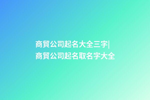 商貿公司起名大全三字|商貿公司起名取名字大全-第1張-公司起名-玄機派